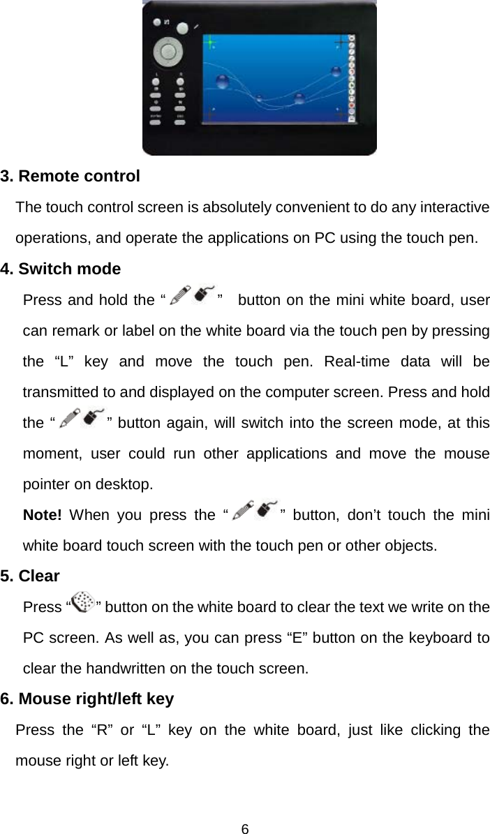   6 3. Remote control     The touch control screen is absolutely convenient to do any interactive operations, and operate the applications on PC using the touch pen.   4. Switch mode Press and hold the “ ”  button on the mini white board, user can remark or label on the white board via the touch pen by pressing   the “L” key and move the touch pen. Real-time data will be transmitted to and displayed on the computer screen. Press and hold the “ ” button again, will switch into the screen mode, at this moment, user could run other applications and move the mouse pointer on desktop. Note!  When you press the “ ” button, don’t touch the mini white board touch screen with the touch pen or other objects. 5. Clear Press “ ” button on the white board to clear the text we write on the PC screen. As well as, you can press “E” button on the keyboard to clear the handwritten on the touch screen. 6. Mouse right/left key   Press the “R” or “L” key on the white board, just like clicking the mouse right or left key. 
