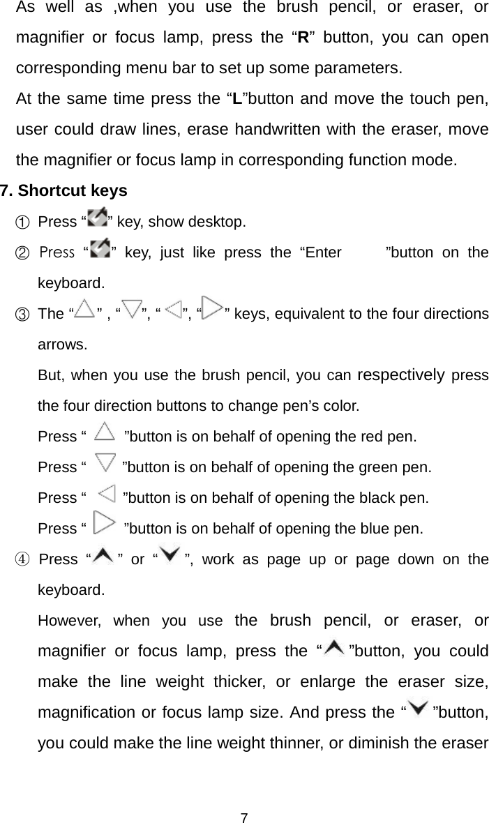   7  As well as ,when you use the brush pencil, or eraser, or magnifier or focus lamp, press the “R” button, you can open corresponding menu bar to set up some parameters. At the same time press the “L”button and move the touch pen, user could draw lines, erase handwritten with the eraser, move the magnifier or focus lamp in corresponding function mode.     7. Shortcut keys     ①  Press “ ” key, show desktop.   ② Press “ ” key, just like press the “Enter  ”button on the keyboard.   ③ The “” , “ ”, “ ”, “ ” keys, equivalent to the four directions arrows.      But, when you use the brush pencil, you can respectively press the four direction buttons to change pen’s color.        Press “   ”button is on behalf of opening the red pen.      Press “   ”button is on behalf of opening the green pen.      Press “   ”button is on behalf of opening the black pen.      Press “   ”button is on behalf of opening the blue pen.   ④ Press “ ” or “ ”, work as page up or page down on the keyboard.      However,  when  you  use  the brush pencil, or eraser, or magnifier or focus lamp, press the “ ”button, you could make the line weight thicker, or enlarge the eraser size, magnification or focus lamp size. And press the “ ”button, you could make the line weight thinner, or diminish the eraser 