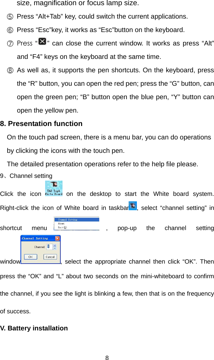   8size, magnification or focus lamp size.   ⑤ Press “Alt+Tab” key, could switch the current applications.   ⑥ Press “Esc”key, it works as “Esc”button on the keyboard. ⑦  Press  “” can close the current window. It works as press “Alt” and “F4” keys on the keyboard at the same time. ⑧ As well as, it supports the pen shortcuts. On the keyboard, press the “R” button, you can open the red pen; press the “G” button, can open the green pen; “B” button open the blue pen, “Y” button can open the yellow pen. 8. Presentation function On the touch pad screen, there is a menu bar, you can do operations by clicking the icons with the touch pen. The detailed presentation operations refer to the help file please. 9、Channel setting Click the icon   on the desktop to start the White board system. Right-click the icon of White board in taskbar , select “channel setting” in shortcut menu , pop-up the channel setting window , select the appropriate channel then click “OK”. Then press the “OK” and “L” about two seconds on the mini-whiteboard to confirm the channel, if you see the light is blinking a few, then that is on the frequency of success. V. Battery installation   