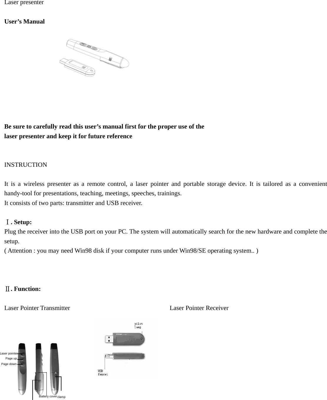  Laser presenter  User’s Manual           Be sure to carefully read this user’s manual first for the proper use of the   laser presenter and keep it for future reference     INSTRUCTION   It is a wireless presenter as a remote control, a laser pointer and portable storage device. It is tailored as a convenient handy-tool for presentations, teaching, meetings, speeches, trainings. It consists of two parts: transmitter and USB receiver.  Ⅰ. Setup: Plug the receiver into the USB port on your PC. The system will automatically search for the new hardware and complete the setup. ( Attention : you may need Win98 disk if your computer runs under Win98/SE operating system.. )    Ⅱ. Function:  Laser Pointer Transmitter                               Laser Pointer Receiver           clamp Battery cover Laser pointer Page up Page down 