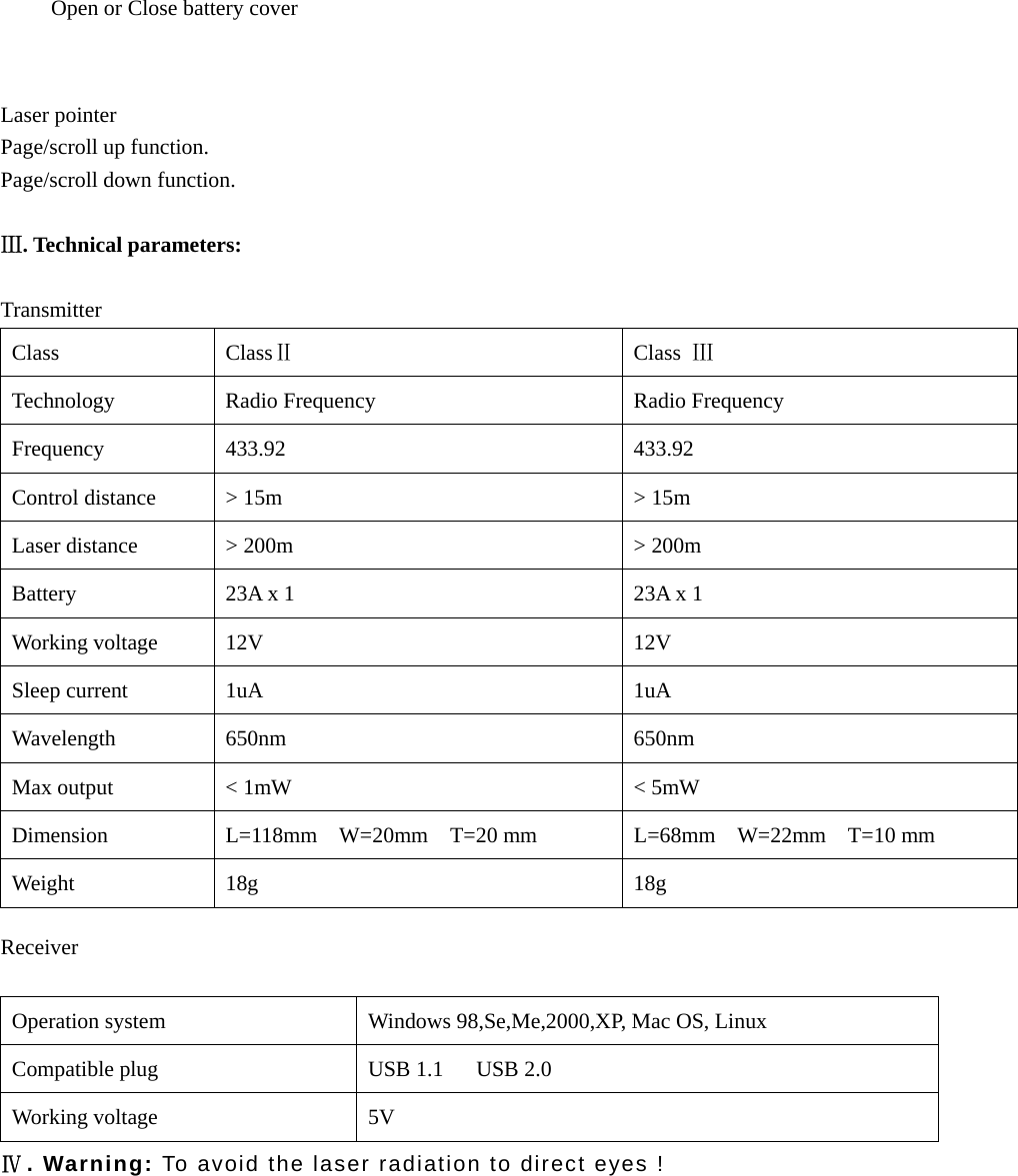     Laser pointer Page/scroll up function. Page/scroll down function.  Ⅲ. Technical parameters:  Transmitter  Class ClassⅡ Class Ⅲ Technology  Radio Frequency  Radio Frequency Frequency  433.92   433.92  Control distance  &gt; 15m  &gt; 15m Laser distance  &gt; 200m  &gt; 200m Battery  23A x 1  23A x 1 Working voltage  12V  12V Sleep current  1uA  1uA Wavelength 650nm  650nm Max output  &lt; 1mW  &lt; 5mW Dimension  L=118mm  W=20mm  T=20 mm  L=68mm  W=22mm  T=10 mm Weight 18g  18g  Receiver  Operation system  Windows 98,Se,Me,2000,XP, Mac OS, Linux Compatible plug  USB 1.1      USB 2.0 Working voltage  5V  Ⅳ. Warning: To avoid the laser radiation to direct eyes !         Open or Close battery cover 