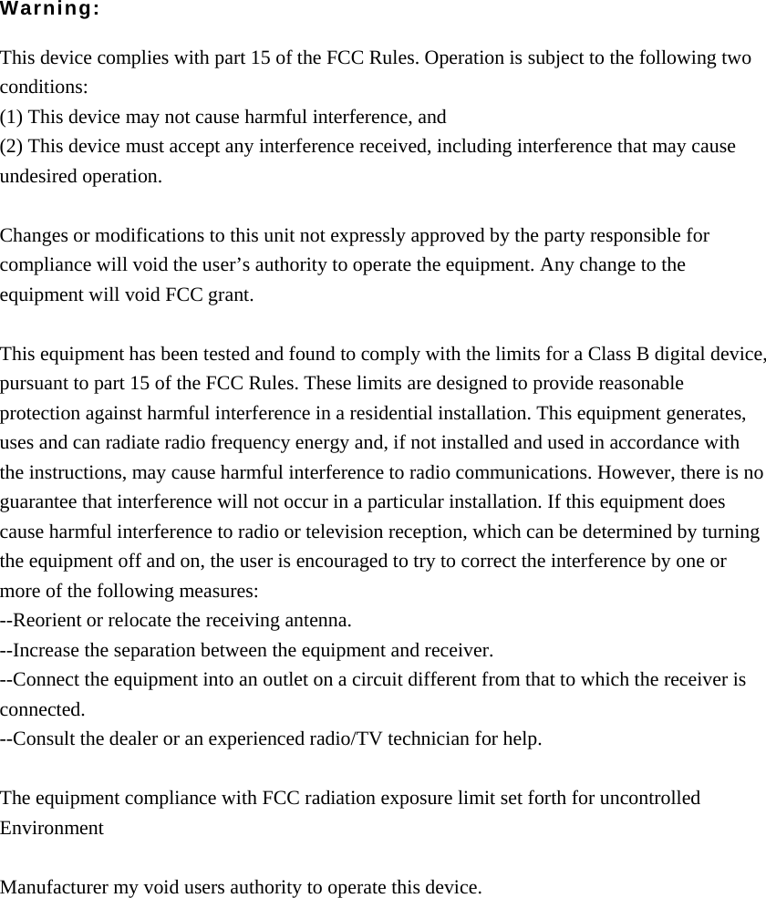   Warning:  This device complies with part 15 of the FCC Rules. Operation is subject to the following two conditions: (1) This device may not cause harmful interference, and (2) This device must accept any interference received, including interference that may cause undesired operation.  Changes or modifications to this unit not expressly approved by the party responsible for compliance will void the user’s authority to operate the equipment. Any change to the equipment will void FCC grant.  This equipment has been tested and found to comply with the limits for a Class B digital device, pursuant to part 15 of the FCC Rules. These limits are designed to provide reasonable protection against harmful interference in a residential installation. This equipment generates, uses and can radiate radio frequency energy and, if not installed and used in accordance with the instructions, may cause harmful interference to radio communications. However, there is no guarantee that interference will not occur in a particular installation. If this equipment does cause harmful interference to radio or television reception, which can be determined by turning the equipment off and on, the user is encouraged to try to correct the interference by one or more of the following measures: --Reorient or relocate the receiving antenna. --Increase the separation between the equipment and receiver. --Connect the equipment into an outlet on a circuit different from that to which the receiver is connected. --Consult the dealer or an experienced radio/TV technician for help.  The equipment compliance with FCC radiation exposure limit set forth for uncontrolled Environment  Manufacturer my void users authority to operate this device.  
