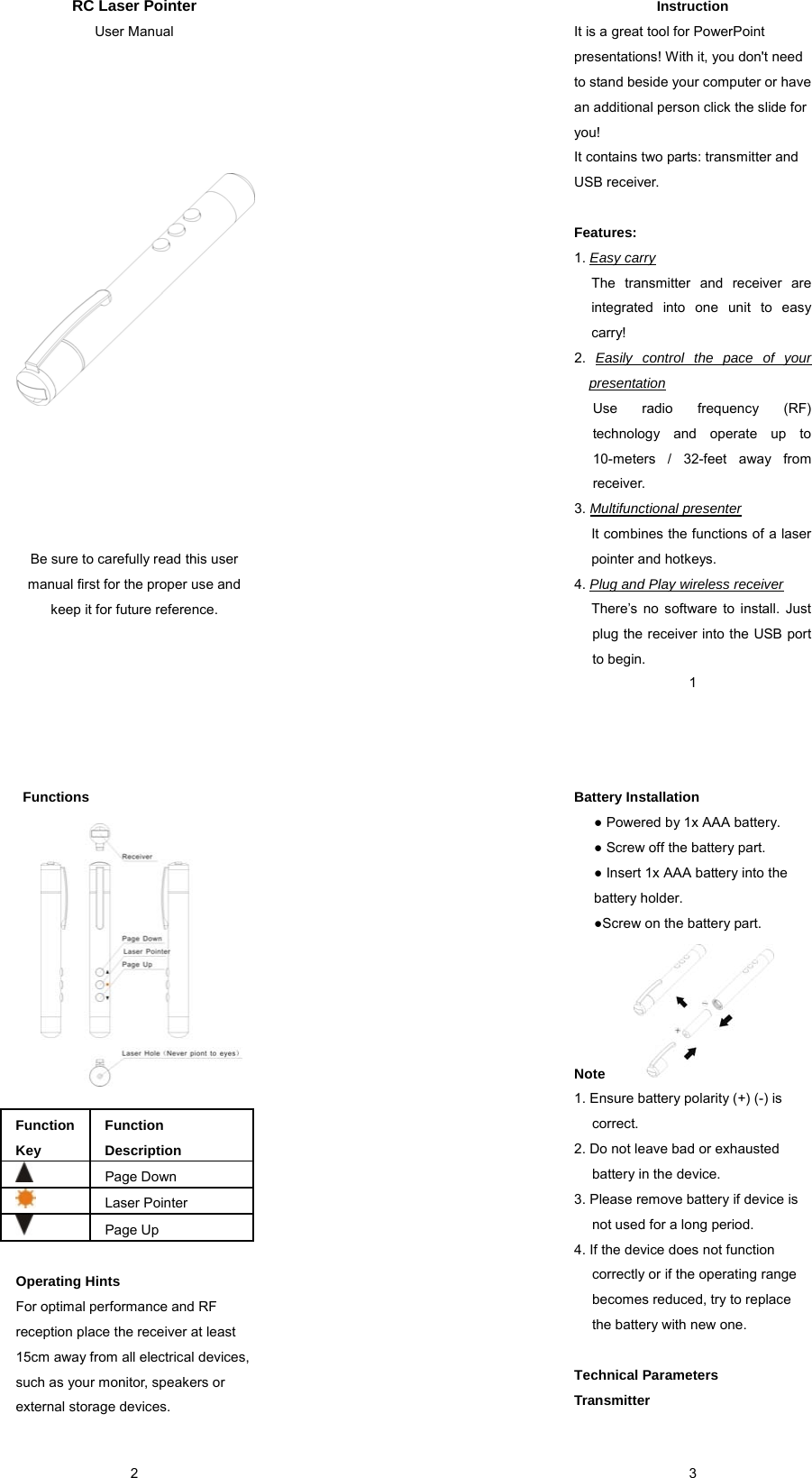 RC Laser Pointer User Manual                     Be sure to carefully read this user manual first for the proper use and keep it for future reference.    1Instruction It is a great tool for PowerPoint presentations! With it, you don&apos;t need to stand beside your computer or have an additional person click the slide for you!  It contains two parts: transmitter and USB receiver.    Features:  1. Easy carry The transmitter and receiver are integrated into one unit to easy carry! 2.  Easily control the pace of your presentation Use radio frequency (RF) technology and operate up to 10-meters / 32-feet away from receiver. 3. Multifunctional presenter It combines the functions of a laser pointer and hotkeys. 4. Plug and Play wireless receiver There’s no software to install. Just plug the receiver into the USB port to begin.  2 Functions              Function Key Function Description  Page Down  Laser Pointer  Page Up  Operating Hints For optimal performance and RF reception place the receiver at least 15cm away from all electrical devices, such as your monitor, speakers or external storage devices.   3Battery Installation   ● Powered by 1x AAA battery. ● Screw off the battery part. ● Insert 1x AAA battery into the battery holder. ●Screw on the battery part.      Note 1. Ensure battery polarity (+) (-) is correct.  2. Do not leave bad or exhausted battery in the device. 3. Please remove battery if device is not used for a long period. 4. If the device does not function correctly or if the operating range becomes reduced, try to replace the battery with new one.  Technical Parameters Transmitter 