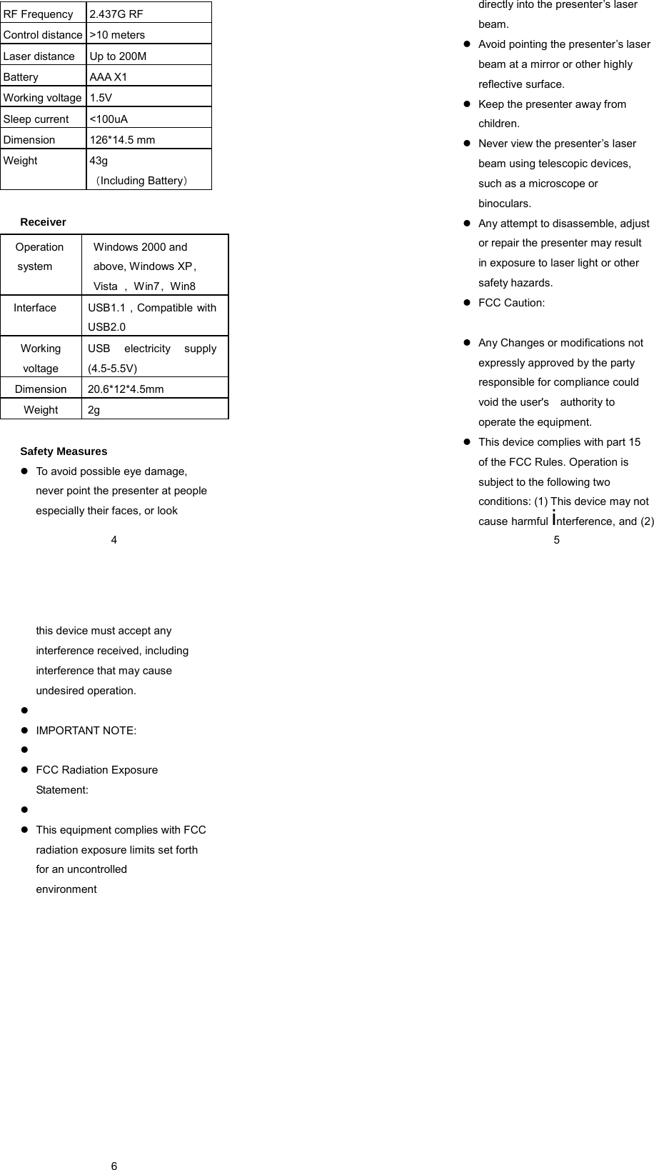 environment   4 Receiver   Safety Measures   To avoid possible eye damage, never point the presenter at people especially their faces, or look RF Frequency  2.437G RF Control distance  &gt;10 meters Laser distance  Up to 200M Battery AAA X1 Working voltage  1.5V Sleep current  &lt;100uA Dimension 126*14.5 mm Weight 43g （Including Battery）  Operation system Windows 2000 and above, Windows XP，Vista  ，Win7，Win8 Interface  USB1.1 , Compatible with USB2.0 Working voltage USB electricity supply (4.5-5.5V) Dimension 20.6*12*4.5mm Weight 2g  5directly into the presenter’s laser beam.   Avoid pointing the presenter’s laser beam at a mirror or other highly reflective surface.   Keep the presenter away from children.   Never view the presenter’s laser beam using telescopic devices, such as a microscope or binoculars.   Any attempt to disassemble, adjust or repair the presenter may result in exposure to laser light or other safety hazards.    FCC Caution:     Any Changes or modifications not expressly approved by the party responsible for compliance could void the user&apos;s    authority to operate the equipment.     This device complies with part 15 of the FCC Rules. Operation is subject to the following two conditions: (1) This device may not cause harmful interference, and (2)  6this device must accept any interference received, including   interference that may cause undesired operation.      IMPORTANT NOTE:      FCC Radiation Exposure Statement:       This equipment complies with FCC radiation exposure limits set forth for an uncontrolled  