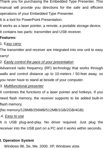 Thank you for purchasing the Embedded Type Presenter. This manual will provide you directions for the safe and efficient operations of your Embedded Type Presenter.   It is a tool for PowerPoint Presentation.   It works as a laser pointer, a remote, a portable storage device. It contains two parts: transmitter and USB receiver.   Features:  1. Easy carry The transmitter and receiver are integrated into one unit to easy carry! 2. Easily control the pace of your presentation Advanced radio frequency (RF) technology that works through walls and control distance up to 10-meters / 50-feet away, so you never have to stand at beside of your computer. 3. Multifunctional presenter It combines the functions of a laser pointer and hotkeys. If you need flash memory, the receiver supports to be added built-in flash memory.   (No memory/128MB/256MB/512MB/1GB/2GB/4GB) .4. Easy to use It is USB plug-and-play. No driver required. Just plug the receiver into the USB port on a PC and it works within seconds.  I. Operation System Windows 98, Se, Me, 2000, XP, Windows vista 