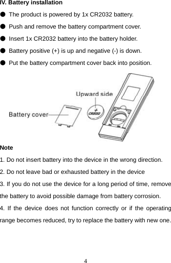  4IV. Battery installation   ●  The product is powered by 1x CR2032 battery. ●  Push and remove the battery compartment cover. ●  Insert 1x CR2032 battery into the battery holder. ●  Battery positive (+) is up and negative (-) is down. ●  Put the battery compartment cover back into position.       Note 1. Do not insert battery into the device in the wrong direction. 2. Do not leave bad or exhausted battery in the device 3. If you do not use the device for a long period of time, remove the battery to avoid possible damage from battery corrosion. 4. If the device does not function correctly or if the operating range becomes reduced, try to replace the battery with new one.   