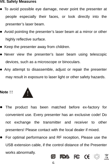  6VII. Safety Measures z To avoid possible eye damage, never point the presenter at people especially their faces, or look directly into the presenter’s laser beam. z Avoid pointing the presenter’s laser beam at a mirror or other highly reflective surface. z Keep the presenter away from children. z Never view the presenter’s laser beam using telescopic devices, such as a microscope or binoculars. z Any attempt to disassemble, adjust or repair the presenter may result in exposure to laser light or other safety hazards.  Note！！  z The product has been matched before ex-factory for convenient use. Every presenter has an exclusive code! Do not exchange the transmitter and receiver to other presenters! Please contact with the local dealer if mixed. z For optimal performance and RF reception, Please use the USB extension cable, if the control distance of the Presenter works abnormally. 