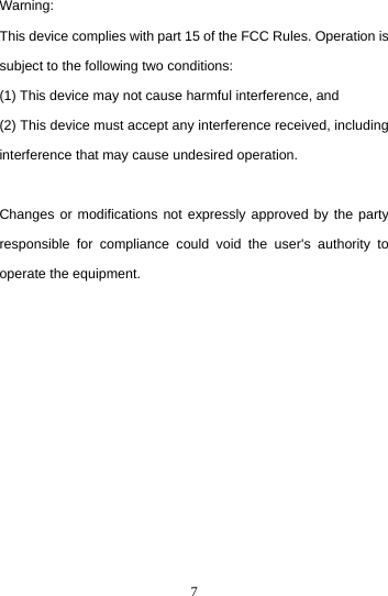  7Warning: This device complies with part 15 of the FCC Rules. Operation is subject to the following two conditions:   (1) This device may not cause harmful interference, and (2) This device must accept any interference received, including interference that may cause undesired operation.    Changes or modifications not expressly approved by the party responsible for compliance could void the user&apos;s authority to operate the equipment.    