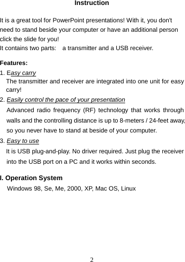  2 Instruction  It is a great tool for PowerPoint presentations! With it, you don&apos;t need to stand beside your computer or have an additional person click the slide for you!   It contains two parts:    a transmitter and a USB receiver.    Features:  1. Easy carry The transmitter and receiver are integrated into one unit for easy carry! 2. Easily control the pace of your presentation Advanced radio frequency (RF) technology that works through walls and the controlling distance is up to 8-meters / 24-feet away, so you never have to stand at beside of your computer. 3. Easy to use It is USB plug-and-play. No driver required. Just plug the receiver into the USB port on a PC and it works within seconds.  I. Operation System Windows 98, Se, Me, 2000, XP, Mac OS, Linux       