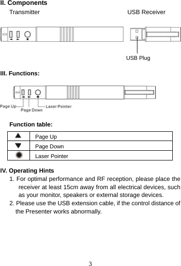  3II. Components Transmitter                             USB Receiver       III. Functions:           Function table:   Page Up   Page Down  Laser Pointer  IV. Operating Hints 1. For optimal performance and RF reception, please place the receiver at least 15cm away from all electrical devices, such as your monitor, speakers or external storage devices. 2. Please use the USB extension cable, if the control distance of the Presenter works abnormally.       USB Plug 