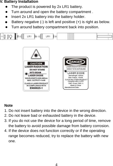  4V. Battery Installation   z The product is powered by 2x LR1 battery. z Turn around and open the battery compartment . z Insert 2x LR1 battery into the battery holder. ●  Battery negative (-) is left and positive (+) is right as below. z Turn around battery compartment back into position.                Note 1. Do not insert battery into the device in the wrong direction. 2. Do not leave bad or exhausted battery in the device. 3. If you do not use the device for a long period of time, remove the battery to avoid possible damage from battery corrosion. 4. If the device does not function correctly or if the operating range becomes reduced, try to replace the battery with new one.    