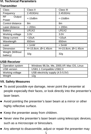 5 VI. Technical Parameters Transmitter Class  Class II  Class III Frequency 2.453GHz  2.453GHz RF Output Power  &lt;-15dBm &lt;-15dBm Control distance  8m  8m Laser distance  &gt; 200m  &gt; 200m Battery LR1X2  LR1X2 Working voltage  3.0V  3.0V Sleep current  &lt;10uA  &lt;10uA Wavelength 650nm  650nm Laser  &lt; 1mW  &lt; 5mW Dimension  H=15.8cm, Ø=1.45cm  H=15.8cm, Ø=1.45cm Weight (Without battery)  32g 32g  USB Receiver   Operation system  Windows 98,Se, Me, 2000,XP, Mac OS, Linux USB version  USB1.1 Compatible USB2.0 Working voltage  USB electricity supply (4.5-5.5V) Weight 12g  VII. Safety Measures  z To avoid possible eye damage, never point the presenter at people especially their faces, or look directly into the presenter’s laser beam.  z Avoid pointing the presenter’s laser beam at a mirror or other highly reflective surface.  z Keep the presenter away from children.  z Never view the presenter’s laser beam using telescopic devices, such as a microscope or binoculars.  z Any attempt to disassemble, adjust or repair the presenter may 