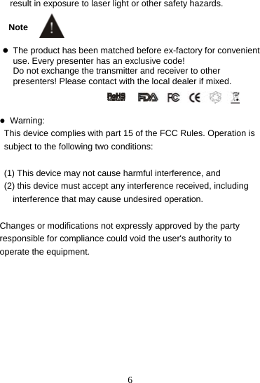  6result in exposure to laser light or other safety hazards.  Note  z The product has been matched before ex-factory for convenient use. Every presenter has an exclusive code!   Do not exchange the transmitter and receiver to other presenters! Please contact with the local dealer if mixed.   z Warning:   This device complies with part 15 of the FCC Rules. Operation is       subject to the following two conditions:    (1) This device may not cause harmful interference, and   (2) this device must accept any interference received, including         interference that may cause undesired operation.  Changes or modifications not expressly approved by the party responsible for compliance could void the user&apos;s authority to operate the equipment.    