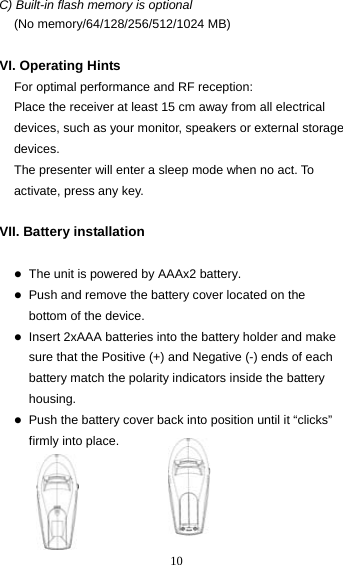  10C) Built-in flash memory is optional   (No memory/64/128/256/512/1024 MB)  VI. Operating Hints For optimal performance and RF reception: Place the receiver at least 15 cm away from all electrical devices, such as your monitor, speakers or external storage devices. The presenter will enter a sleep mode when no act. To activate, press any key.  VII. Battery installation  z The unit is powered by AAAx2 battery. z Push and remove the battery cover located on the     bottom of the device. z Insert 2xAAA batteries into the battery holder and make sure that the Positive (+) and Negative (-) ends of each battery match the polarity indicators inside the battery housing. z Push the battery cover back into position until it “clicks” firmly into place.      