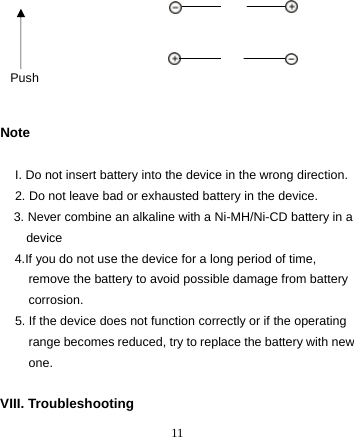  11            Note  I. Do not insert battery into the device in the wrong direction. 2. Do not leave bad or exhausted battery in the device. 3. Never combine an alkaline with a Ni-MH/Ni-CD battery in a device 4.If you do not use the device for a long period of time, remove the battery to avoid possible damage from battery corrosion. 5. If the device does not function correctly or if the operating range becomes reduced, try to replace the battery with new one.  VIII. Troubleshooting  Push 