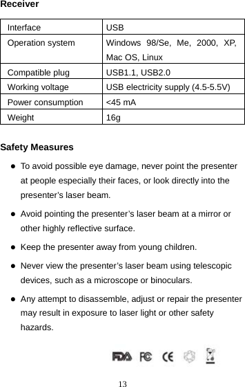  13Receiver  Interface USB Operation system  Windows 98/Se, Me, 2000, XP, Mac OS, Linux Compatible plug  USB1.1, USB2.0 Working voltage  USB electricity supply (4.5-5.5V) Power consumption  &lt;45 mA Weight 16g  Safety Measures  z To avoid possible eye damage, never point the presenter at people especially their faces, or look directly into the presenter’s laser beam.  z Avoid pointing the presenter’s laser beam at a mirror or other highly reflective surface.  z Keep the presenter away from young children.  z Never view the presenter’s laser beam using telescopic devices, such as a microscope or binoculars.  z Any attempt to disassemble, adjust or repair the presenter may result in exposure to laser light or other safety hazards.    