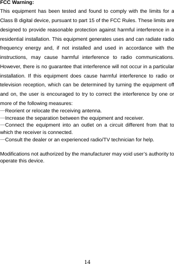  14 FCC Warning: This equipment has been tested and found to comply with the limits for a Class B digital device, pursuant to part 15 of the FCC Rules. These limits are designed to provide reasonable protection against harmful interference in a residential installation. This equipment generates uses and can radiate radio frequency energy and, if not installed and used in accordance with the instructions, may cause harmful interference to radio communications. However, there is no guarantee that interference will not occur in a particular installation. If this equipment does cause harmful interference to radio or television reception, which can be determined by turning the equipment off and on, the user is encouraged to try to correct the interference by one or more of the following measures: —Reorient or relocate the receiving antenna. —Increase the separation between the equipment and receiver. —Connect the equipment into an outlet on a circuit different from that to which the receiver is connected. —Consult the dealer or an experienced radio/TV technician for help.  Modifications not authorized by the manufacturer may void user’s authority to operate this device.         