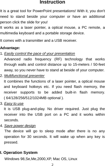  2Instruction  It is a great tool for PowerPoint presentations! With it, you don&apos;t need to stand beside your computer or have an additional person click the slide for you! It works as a laser pointer, a optical mouse, a PC remote, a multimedia keyboard and a portable storage device.  It comes with a transmitter and a USB receiver.  Advantage:   1. Easily control the pace of your presentation Advanced radio frequency (RF) technology that works through walls and control distance up to 15-meters / 50-feet away, so you never have to stand at beside of your computer. 2. Multifunctional presenter It combines the functions of a laser pointer, a optical mouse and keyboard hotkeys etc. If you need flash memory, the receiver supports to be added built-in flash memory. ( 64/128/256/512/1024MB optional ). 3. Easy to use It is USB plug-and-play. No driver required. Just plug the receiver into the USB port on a PC and it works within seconds. 4. Save power design The device will go to sleep mode after there is no any operation for 30 seconds. It will wake up when any key is pressed.  I. Operation System Windows 98,Se,Me,2000,XP, Mac OS, Linux 