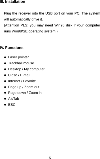  5III. Installation  Plug the receiver into the USB port on your PC. The system will automatically drive it. (Attention PLS: you may need Win98 disk if your computer runs Win98/SE operating system.)   IV. Functions  z Laser pointer z Trackball mouse z Desktop / My computer z Close / E-mail z Internet / Favorite z Page up / Zoom out z Page down / Zoom in z Alt/Tab z ESC              