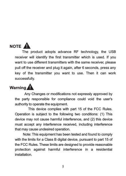  5           NOTE The product adopts advance  RF technology,  the USB receiver will identify the first transmitter  which is used.  If  you want to use different transmitters with the same receiver, please pull off the receiver and plug it again, after 6 seconds, press any key  of  the  transmitter you want to use.  Then it can work successfully.  ！        Any Changes or modifications not expressly approved by the  party  responsible  for  compliance  could  void  the  user&apos;s authority to operate the equipment.                 This  device  complies with part  15  of the FCC Rules. Operation  is  subject  to  the  following  two  conditions:  (1)  This device may not cause harmful interference, and (2) this device must  accept  any  interference  received,  including  interference that may cause undesired operation.           Note: This equipment has been tested and found to comply with the limits for a Class B digital device, pursuant to part 15 of the FCC Rules. These limits are designed to provide reasonable protection  against  harmful  interference  in  a  residential installation.Warning ！