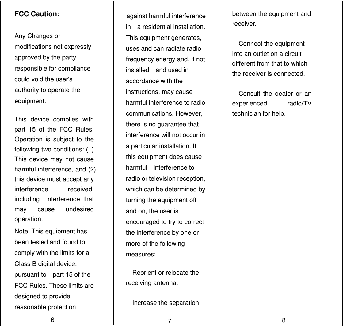 FCC Caution:  Any Changes or modifications not expressly approved by the party responsible for compliance could void the user&apos;s   authority to operate the equipment.   This device complies with part 15 of the FCC Rules. Operation is subject to the following two conditions: (1) This device may not cause harmful interference, and (2) this device must accept any interference received, including  interference that may cause undesired operation. Note: This equipment has been tested and found to comply with the limits for a Class B digital device, pursuant to    part 15 of the FCC Rules. These limits are designed to provide reasonable protection                against harmful interference in  a residential installation. This equipment generates, uses and can radiate radio frequency energy and, if not installed  and used in accordance with the instructions, may cause harmful interference to radio communications. However,   there is no guarantee that interference will not occur in a particular installation. If this equipment does cause harmful  interference to radio or television reception, which can be determined by turning the equipment off and on, the user is   encouraged to try to correct the interference by one or more of the following measures:    —Reorient or relocate the receiving antenna.    —Increase the separation                 between the equipment and receiver.    —Connect the equipment into an outlet on a circuit different from that to which the receiver is connected.      —Consult the dealer or an experienced radio/TV technician for help. 678