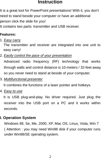 2Instruction  It is a great tool for PowerPoint presentations! With it, you don&apos;t need to stand beside your computer or have an additional person click the slide for you!   It contains two parts: transmitter and USB receiver.    Features:  1. Easy carry The transmitter and receiver are integrated into one unit to easy carry! 2. Easily control the pace of your presentation Advanced radio frequency (RF) technology that works through walls and control distance is 10-meters / 32-feet away, so you never need to stand at beside of your computer. 3. Multifunctional presenter It combines the functions of a laser pointer and hotkeys. 4. Easy to use It is USB plug-and-play. No driver required. Just plug the receiver into the USB port on a PC and it works within seconds.  I. Operation System Windows 98, Se, Me, 2000, XP, Mac OS, Linux, Vista, Win 7 ( Attention : you may need Win98 disk if your computer runs under Win98/SE operating system. 