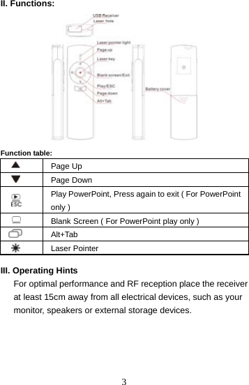  3II. Functions:    Function table:  Page Up   Page Down   Play PowerPoint, Press again to exit ( For PowerPoint only )   Blank Screen ( For PowerPoint play only )  Alt+Tab  Laser Pointer  III. Operating Hints       For optimal performance and RF reception place the receiver         at least 15cm away from all electrical devices, such as your       monitor, speakers or external storage devices.     