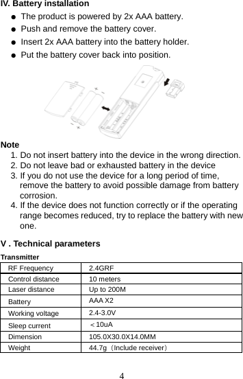 4IV. Battery installation   ● The product is powered by 2x AAA battery. ● Push and remove the battery cover. ● Insert 2x AAA battery into the battery holder. ● Put the battery cover back into position.       Note 1. Do not insert battery into the device in the wrong direction. 2. Do not leave bad or exhausted battery in the device 3. If you do not use the device for a long period of time, remove the battery to avoid possible damage from battery corrosion. 4. If the device does not function correctly or if the operating range becomes reduced, try to replace the battery with new one.  V . Technical parameters Transmitter RF Frequency  2.4GRF Control distance  10 meters Laser distance  Up to 200M Battery  AAA X2 Working voltage  2.4-3.0V Sleep current  ＜10uA Dimension 105.0X30.0X14.0MM Weight 44.7g（Include receiver）     