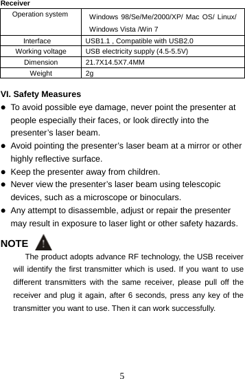  5Receiver  Operation system  Windows 98/Se/Me/2000/XP/ Mac OS/ Linux/ Windows Vista /Win 7 Interface  USB1.1 , Compatible with USB2.0 Working voltage  USB electricity supply (4.5-5.5V) Dimension 21.7X14.5X7.4MM Weight 2g  VI. Safety Measures  To avoid possible eye damage, never point the presenter at people especially their faces, or look directly into the presenter’s laser beam.  Avoid pointing the presenter’s laser beam at a mirror or other highly reflective surface.  Keep the presenter away from children.  Never view the presenter’s laser beam using telescopic devices, such as a microscope or binoculars.  Any attempt to disassemble, adjust or repair the presenter may result in exposure to laser light or other safety hazards.  NOTE The product adopts advance RF technology, the USB receiver will identify the first transmitter which is used. If you want to use different transmitters with the same receiver, please pull off the receiver and plug it again, after 6 seconds, press any key of the transmitter you want to use. Then it can work successfully.     