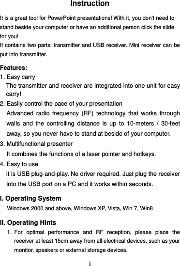  1Instruction  It is a great tool for PowerPoint presentations! With it, you don&apos;t need to stand beside your computer or have an additional person click the slide for you!   It contains two parts: transmitter and USB receiver. Mini receiver can be put into transmitter.  Features:  1. Easy carry The transmitter and receiver are integrated into one unit for easy carry! 2. Easily control the pace of your presentation Advanced radio frequency (RF) technology that works through walls and the controlling distance is up to 10-meters / 30-feet away, so you never have to stand at beside of your computer. 3. Multifunctional presenter It combines the functions of a laser pointer and hotkeys. 4. Easy to use It is USB plug-and-play. No driver required. Just plug the receiver into the USB port on a PC and it works within seconds.  I. Operating System Windows 2000 and above, Windows XP, Vista, Win 7, Win8  II. Operating Hints 1. For optimal performance and RF reception, please place the receiver at least 15cm away from all electrical devices, such as your monitor, speakers or external storage devices. 
