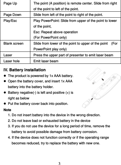  3Page Up  The point (A position) is remote center. Slide from right of the point to left of the point.   Page Down  Slide from left of the point to right of the point. Play/Esc  Play PowerPoint: Slide from upper of the point to lower of the point,   Esc: Repeat above operation   (For PowerPoint only) Blank screen  Slide from lower of the point to upper of the point    (For PowerPoint play only) Laser  Press the upper part of presenter to emit laser beam Laser hole  Emit laser beam  IV. Battery installation   z  The product is powered by 1x AAA battery. z  Open the battery cover, and insert 1x AAA battery into the battery holder. z  Battery negative(-) is left and positive (+) is right as below z  Put the battery cover back into position.  Note 1. Do not insert battery into the device in the wrong direction. 2. Do not leave bad or exhausted battery in the device 3. If you do not use the device for a long period of time, remove the battery to avoid possible damage from battery corrosion. 4. If the device does not function correctly or if the operating range becomes reduced, try to replace the battery with new one.   