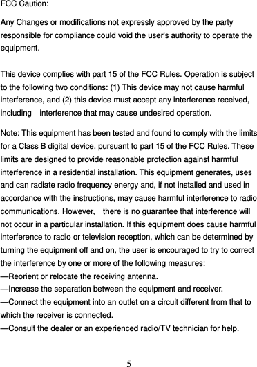  5 FCC Caution: Any Changes or modifications not expressly approved by the party responsible for compliance could void the user&apos;s authority to operate the equipment.  This device complies with part 15 of the FCC Rules. Operation is subject to the following two conditions: (1) This device may not cause harmful interference, and (2) this device must accept any interference received, including    interference that may cause undesired operation.  Note: This equipment has been tested and found to comply with the limits for a Class B digital device, pursuant to part 15 of the FCC Rules. These limits are designed to provide reasonable protection against harmful interference in a residential installation. This equipment generates, uses and can radiate radio frequency energy and, if not installed and used in accordance with the instructions, may cause harmful interference to radio communications. However,    there is no guarantee that interference will not occur in a particular installation. If this equipment does cause harmful   interference to radio or television reception, which can be determined by turning the equipment off and on, the user is encouraged to try to correct the interference by one or more of the following measures:     —Reorient or relocate the receiving antenna.     —Increase the separation between the equipment and receiver.     —Connect the equipment into an outlet on a circuit different from that to which the receiver is connected.     —Consult the dealer or an experienced radio/TV technician for help.       