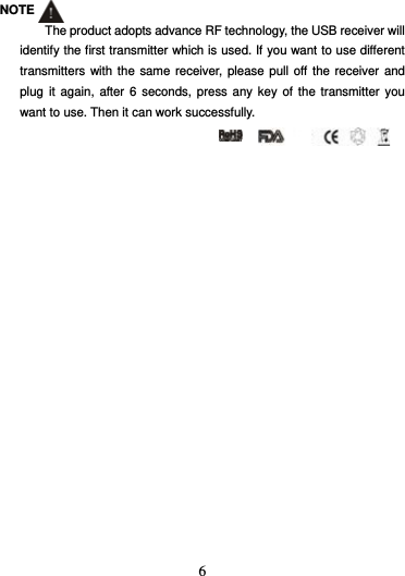  6  NOTE The product adopts advance RF technology, the USB receiver will identify the first transmitter which is used. If you want to use different transmitters with the same receiver, please pull off the receiver and plug it again, after 6 seconds, press any key of the transmitter you want to use. Then it can work successfully.  