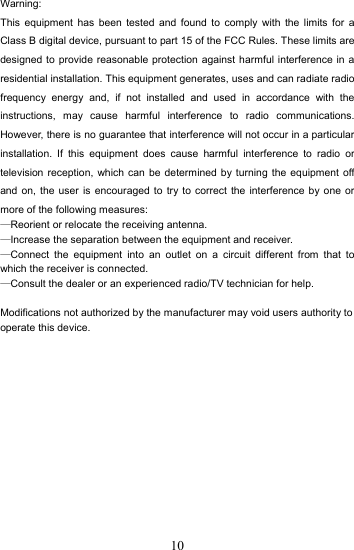 10Warning: This equipment has been tested and found to comply with the limits for a Class B digital device, pursuant to part 15 of the FCC Rules. These limits are designed to provide reasonable protection against harmful interference in a residential installation. This equipment generates, uses and can radiate radio frequency energy and, if not installed and used in accordance with the instructions, may cause harmful interference to radio communications. However, there is no guarantee that interference will not occur in a particular installation. If this equipment does cause harmful interference to radio or television reception, which can be determined by turning the equipment off and on, the user is encouraged to try to correct the interference by one or more of the following measures: —Reorient or relocate the receiving antenna. —Increase the separation between the equipment and receiver. —Connect the equipment into an outlet on a circuit different from that to which the receiver is connected. —Consult the dealer or an experienced radio/TV technician for help.  Modifications not authorized by the manufacturer may void users authority to operate this device.   