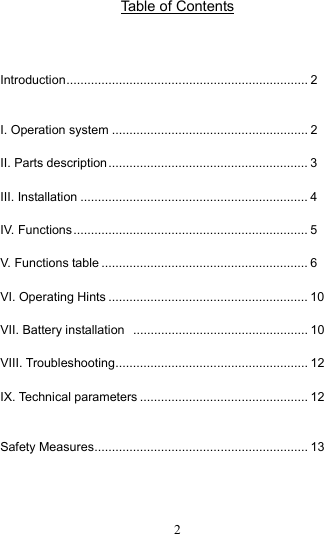  2 Table of Contents   Introduction..................................................................... 2  I. Operation system ........................................................ 2 II. Parts description......................................................... 3 III. Installation ................................................................. 4 IV. Functions................................................................... 5 V. Functions table ........................................................... 6 VI. Operating Hints ......................................................... 10 VII. Battery installation  .................................................. 10 VIII. Troubleshooting....................................................... 12 IX. Technical parameters ................................................ 12  Safety Measures............................................................. 13    