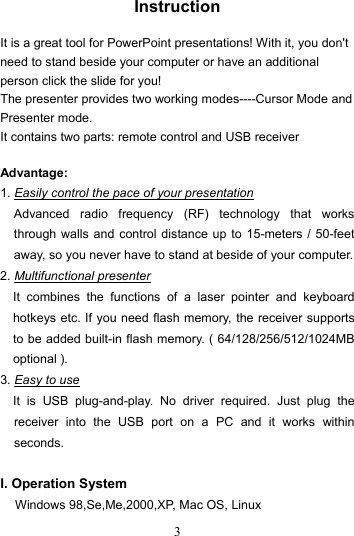  3 Instruction  It is a great tool for PowerPoint presentations! With it, you don&apos;t need to stand beside your computer or have an additional person click the slide for you!   The presenter provides two working modes----Cursor Mode and Presenter mode. It contains two parts: remote control and USB receiver  Advantage:   1. Easily control the pace of your presentation Advanced radio frequency (RF) technology that works through walls and control distance up to 15-meters / 50-feet away, so you never have to stand at beside of your computer. 2. Multifunctional presenter It combines the functions of a laser pointer and keyboard hotkeys etc. If you need flash memory, the receiver supports to be added built-in flash memory. ( 64/128/256/512/1024MB optional ). 3. Easy to use It is USB plug-and-play. No driver required. Just plug the receiver into the USB port on a PC and it works within seconds.  I. Operation System Windows 98,Se,Me,2000,XP, Mac OS, Linux 