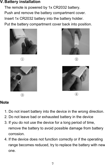  7V. Battery  installation The remote is powered by 1x CR2032 battery. Push and remove the battery compartment cover. Insert 1x CR2032 battery into the battery holder. Put the battery compartment cover back into position.              Note  1. Do not insert battery into the device in the wrong direction. 2. Do not leave bad or exhausted battery in the device 3. If you do not use the device for a long period of time, remove the battery to avoid possible damage from battery corrosion. 4. If the device does not function correctly or if the operating range becomes reduced, try to replace the battery with new one. ① ② ④ ③ 