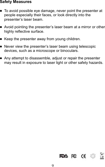  9Safety Measures  z To avoid possible eye damage, never point the presenter at people especially their faces, or look directly into the presenter’s laser beam.  z Avoid pointing the presenter’s laser beam at a mirror or other highly reflective surface.  z Keep the presenter away from young children.  z Never view the presenter’s laser beam using telescopic devices, such as a microscope or binoculars.  z Any attempt to disassemble, adjust or repair the presenter may result in exposure to laser light or other safety hazards.                  