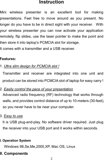  2Instruction  Mini wireless presenter is an excellent tool for making presentations. Feel free to move around as you present. No longer do you have to be in direct sight with your receiver.   With your wireless presenter you can now activate your application remotely, flip slides, use the laser pointer to make the point and then store it into laptop’s PCMCIA slot for storage.   It comes with a transmitter and a USB receiver.  Features: 1. Ultra slim design for PCMCIA slot ! Transmitter and receiver are integrated into one unit and product can be stored into PCMCIA slot of laptop for easy carry !  2. Easily control the pace of your presentation Advanced radio frequency (RF) technology that works through walls, and provides control distance of up to 10-meters (30-feet), so you never have to be near your computer.  3. Easy to use It is USB plug-and-play. No software driver required. Just plug the receiver into your USB port and it works within seconds.  I. Operation System Windows 98,Se,Me,2000,XP, Mac OS, Linux II. Components 
