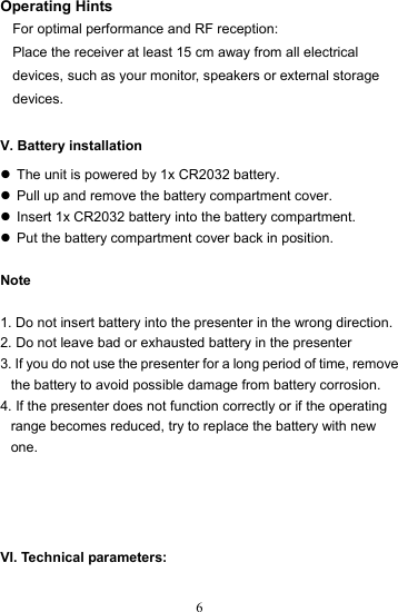  6Operating Hints For optimal performance and RF reception: Place the receiver at least 15 cm away from all electrical devices, such as your monitor, speakers or external storage devices.  V. Battery installation z  The unit is powered by 1x CR2032 battery. z  Pull up and remove the battery compartment cover. z  Insert 1x CR2032 battery into the battery compartment. z  Put the battery compartment cover back in position.  Note   1. Do not insert battery into the presenter in the wrong direction. 2. Do not leave bad or exhausted battery in the presenter 3. If you do not use the presenter for a long period of time, remove the battery to avoid possible damage from battery corrosion. 4. If the presenter does not function correctly or if the operating range becomes reduced, try to replace the battery with new one.    VI. Technical parameters: 