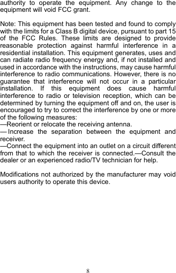  8authority to operate the equipment. Any change to the equipment will void FCC grant.  Note: This equipment has been tested and found to comply with the limits for a Class B digital device, pursuant to part 15 of the FCC Rules. These limits are designed to provide reasonable protection against harmful interference in a residential installation. This equipment generates, uses and can radiate radio frequency energy and, if not installed and used in accordance with the instructions, may cause harmful interference to radio communications. However, there is no guarantee that interference will not occur in a particular installation. If this equipment does cause harmful interference to radio or television reception, which can be determined by turning the equipment off and on, the user is encouraged to try to correct the interference by one or more of the following measures: —Reorient or relocate the receiving antenna. — Increase the separation between the equipment and receiver. —Connect the equipment into an outlet on a circuit different from that to which the receiver is connected.—Consult the dealer or an experienced radio/TV technician for help.    Modifications not authorized by the manufacturer may void users authority to operate this device. 