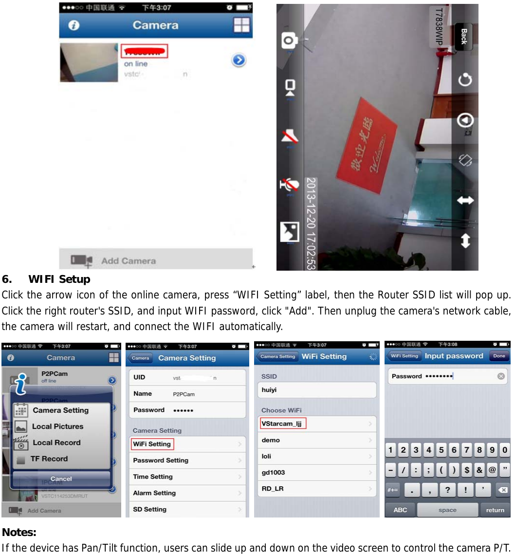         6.  WIFI Setup Click the arrow icon of the online camera, press “WIFI Setting” label, then the Router SSID list will pop up. Click the right router&apos;s SSID, and input WIFI password, click &quot;Add&quot;. Then unplug the camera&apos;s network cable, the camera will restart, and connect the WIFI automatically.        Notes: If the device has Pan/Tilt function, users can slide up and down on the video screen to control the camera P/T. 