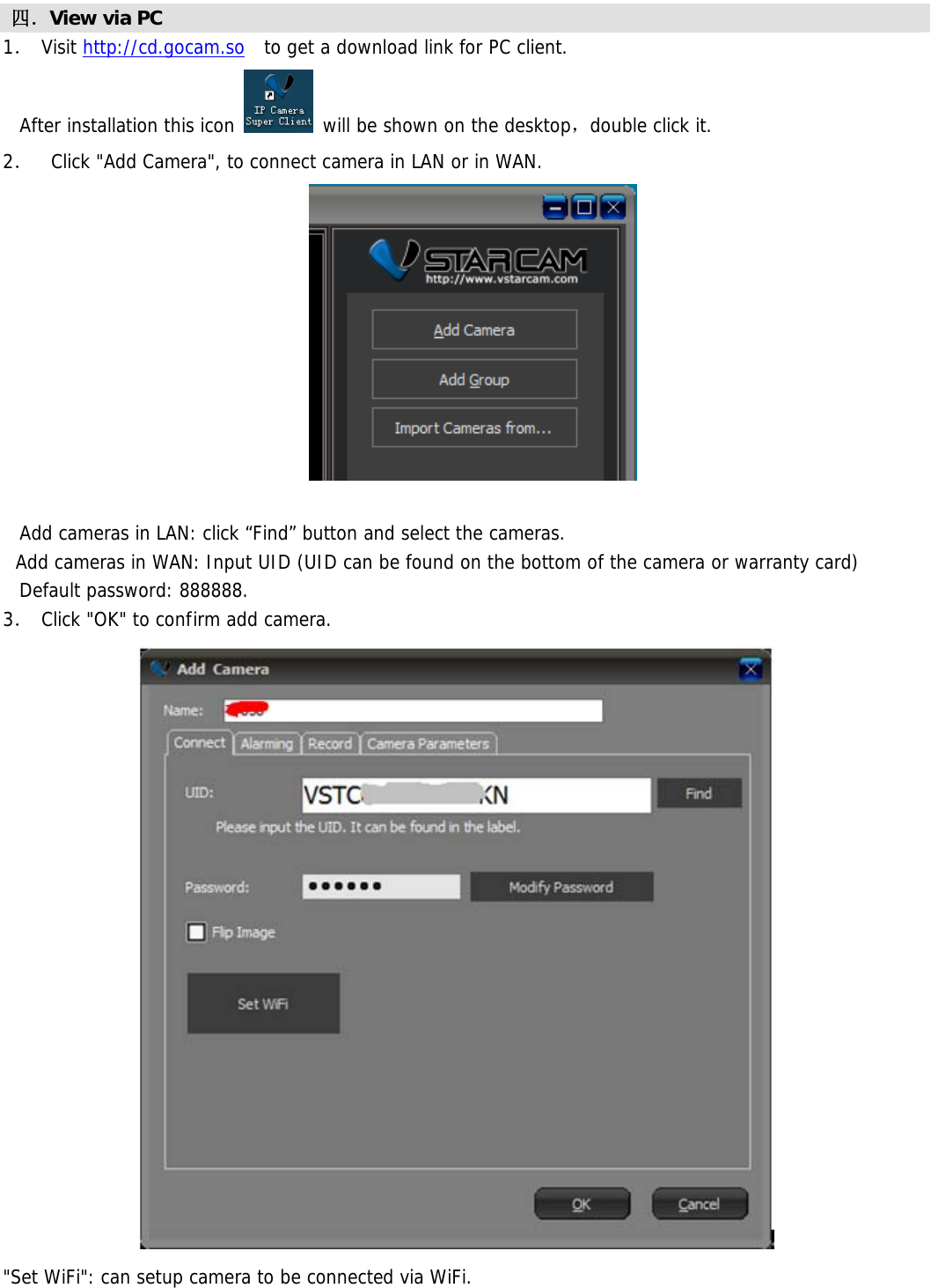  四．View via PC 1． Visit http://cd.gocam.so  to get a download link for PC client. After installation this icon   will be shown on the desktop，double click it. 2．  Click &quot;Add Camera&quot;, to connect camera in LAN or in WAN.    Add cameras in LAN: click “Find” button and select the cameras.      Add cameras in WAN: Input UID (UID can be found on the bottom of the camera or warranty card) Default password: 888888. 3． Click &quot;OK&quot; to confirm add camera.  &quot;Set WiFi&quot;: can setup camera to be connected via WiFi.  