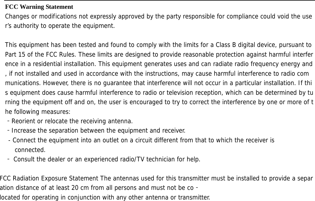  FCC Warning Statement  Changes or modifications not expressly approved by the party responsible for compliance could void the user’s authority to operate the equipment.   This equipment has been tested and found to comply with the limits for a Class B digital device, pursuant to Part 15 of the FCC Rules. These limits are designed to provide reasonable protection against harmful interference in a residential installation. This equipment generates uses and can radiate radio frequency energy and, if not installed and used in accordance with the instructions, may cause harmful interference to radio communications. However, there is no guarantee that interference will not occur in a particular installation. If this equipment does cause harmful interference to radio or television reception, which can be determined by turning the equipment off and on, the user is encouraged to try to correct the interference by one or more of the following measures:  ‐Reorient or relocate the receiving antenna.  ‐Increase the separation between the equipment and receiver.  - Connect the equipment into an outlet on a circuit different from that to which the receiver is  connected.  ‐ Consult the dealer or an experienced radio/TV technician for help.   FCC Radiation Exposure Statement The antennas used for this transmitter must be installed to provide a separation distance of at least 20 cm from all persons and must not be co‐located for operating in conjunction with any other antenna or transmitter.  