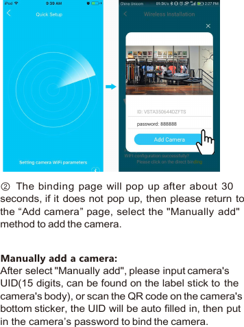 ② The binding page will pop up after about 30seconds, if it does not pop up, then please return tothe “Add camera” page, select the &quot;Manually add&quot;method to add the camera.Manually add a camera:After select &quot;Manually add&quot;, please input camera&apos;sUID(15 digits, can be found on the label stick to thecamera&apos;s body), or scan the QR code on the camera&apos;sbottom sticker, the UID will be auto filled in, then putin the camera’s password to bind the camera.