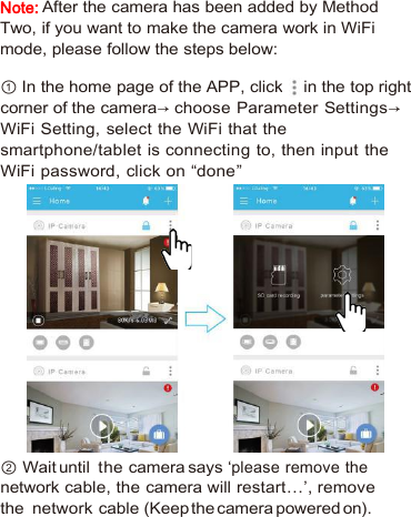 Note:After the camera has been added by MethodTwo, if you want to make the camera work in WiFimode, please follow the steps below:① In the home page of the APP, click in the top rightcorner of the camera→ choose Parameter Settings→WiFi Setting, select the WiFi that thesmartphone/tablet is connecting to, then input theWiFi password, click on “done”② Wait until the camera says ‘please remove thenetwork cable, the camera will restart…’, removethe network cable (Keep the camera powered on).