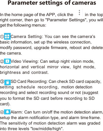 Parameter settings of camerasIn the home page of the APP, click the in the topright corner, then go to &quot;Parameter Settings&quot;, you willget the following menus:①Camera Setting: You can see the camera&apos;sbasic information, set up the wireless connection,modify password, upgrade firmware, reboot and deletethe camera.②Video Viewing: Can setup night vision mode,horizontal and vertical mirror view, light mode,brightness and contrast.③SD Card Recording: Can check SD card capacity,setting schedule recording, motion detectionrecording and select recording sound or not (suggestyou to format the SD card before recording to SDcard).④Alarm: Can turn on/off the motion detection alarm,setup the alarm notification type, and alarm time frame.The sensitivity of motion detection alarm was gradedinto three levels &quot;low/middle/high&quot;.
