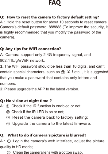FAQQ：How to reset the camera to factory default setting?A：Hold the reset button for about 10 seconds to reset camera.Camera’s default password: 888888 (To improve the security, itis highly recommended that you modify the password of thecamera).Q: Any tips for WiFi connection?A :Camera support only 2.4G frequency signal, and802.11b/g/n WiFi network.1.The WiFi password should be less than 16 digits, and can’tcontain special characters, such as @ ￥！etc. , it is suggestedthat you make a password that contains only letters andnumbers.2.Please upgrade the APP to the latest version.Q : No vision at night time ？A: ① Check if the IR function is enabled or not;② Check if the IR LED is on or not;③ Reset the camera back to factory setting;④ Upgrade the camera to the latest firmware.Q：What to do if camera’s picture is blurred?A : ①Login the camera&apos;s web interface, adjust the picturequality to HD mode;②Clean the camera lens with a cotton swab.