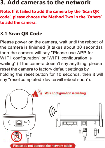 3. Add cameras to the networkNote: If it failed to add the camera by the ‘Scan QRcode’, please choose the Method Two in the ‘Others’to add the camera.3.1 Scan QR CodePlease power on the camera, wait until the reboot ofthe camera is finished (it takes about 30 seconds),then the camera will say&quot;Please use APP forW i F i configuration&quot;or&quot;W i F i configuration iswaiting&quot;(If the camera doesn&apos;t say anything, pleasereset the camera to factory default settings byholding the reset button for 10 seconds, then it willsay&quot;reset completed, device will reboot soon&quot;).