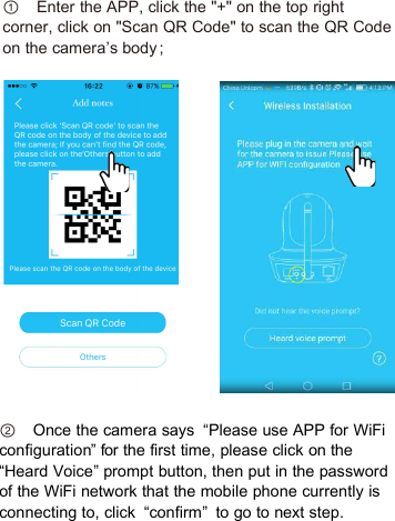 ①Enter the APP, click the &quot;+&quot; on the top rightcorner, click on &quot;Scan QR Code&quot; to scan the QR Codeon the camera’s body ;②Once the camera says “Please use APP for WiFiconfiguration” for the first time, please click on the“Heard Voice” prompt button, then put in the passwordof the WiFi network that the mobile phone currently isconnecting to, click “confirm” to go to next step.